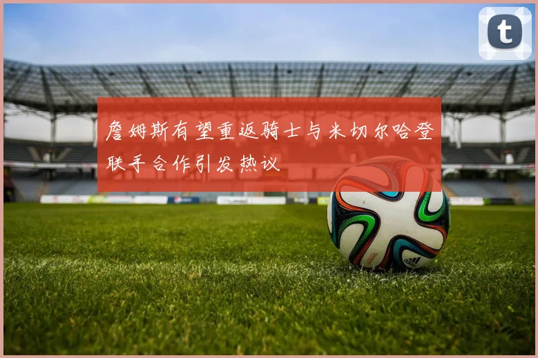 詹姆斯有望重返骑士与米切尔哈登联手合作引发热议