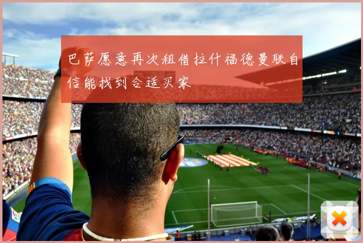 巴萨愿意再次租借拉什福德曼联自信能找到合适买家