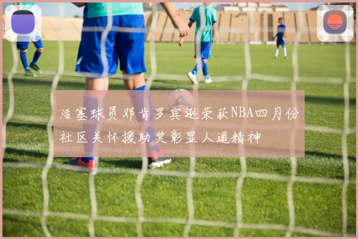 活塞球员邓肯罗宾逊荣获NBA四月份社区关怀援助奖彰显人道精神