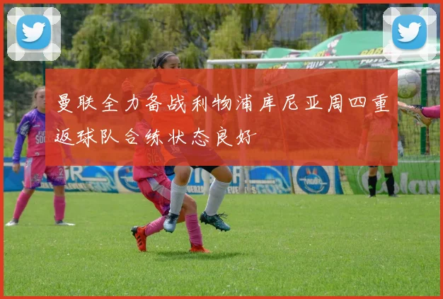 曼联全力备战利物浦库尼亚周四重返球队合练状态良好
