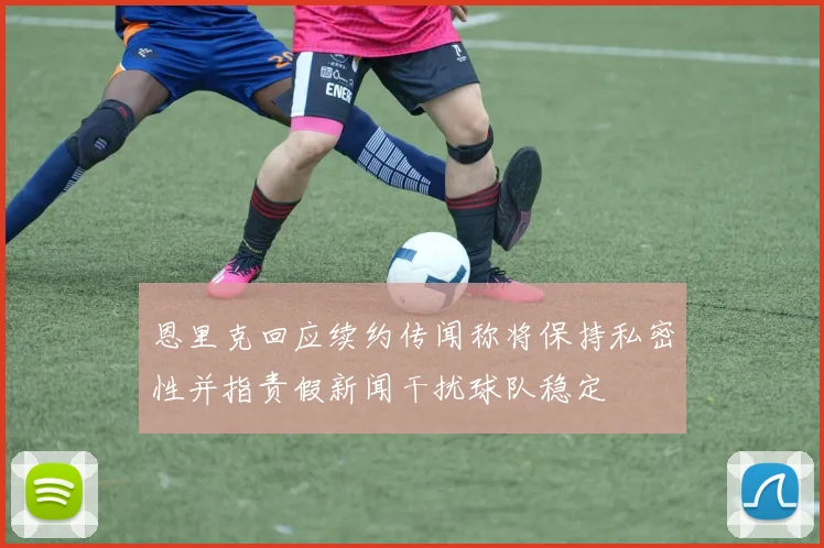 恩里克回应续约传闻称将保持私密性并指责假新闻干扰球队稳定