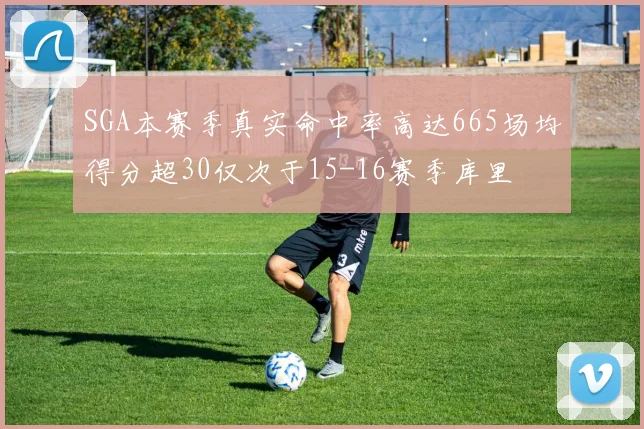 SGA本赛季真实命中率高达665场均得分超30仅次于15-16赛季库里