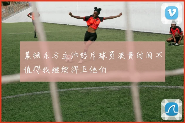 莱顿东方主帅怒斥球员浪费时间不值得我继续捍卫他们