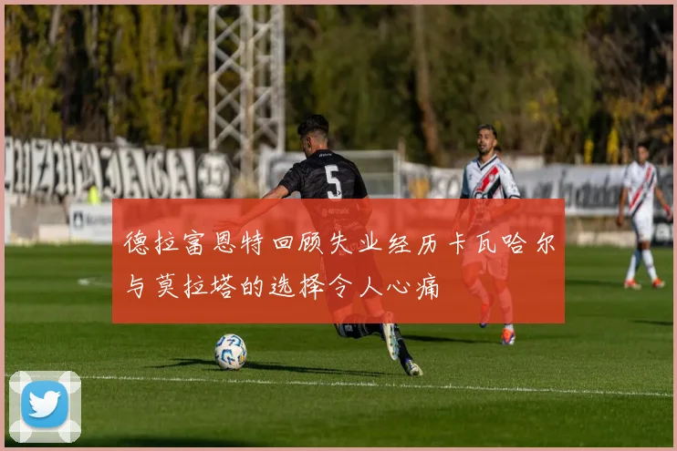 德拉富恩特回顾失业经历卡瓦哈尔与莫拉塔的选择令人心痛