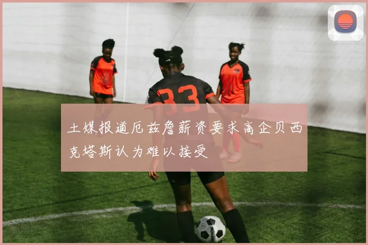 土媒报道厄兹詹薪资要求高企贝西克塔斯认为难以接受