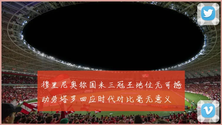 穆里尼奥称国米三冠王地位无可撼动劳塔罗回应时代对比毫无意义