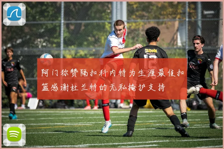 阿门称赞隔扣科内特为生涯最佳扣篮感谢杜兰特的无私掩护支持