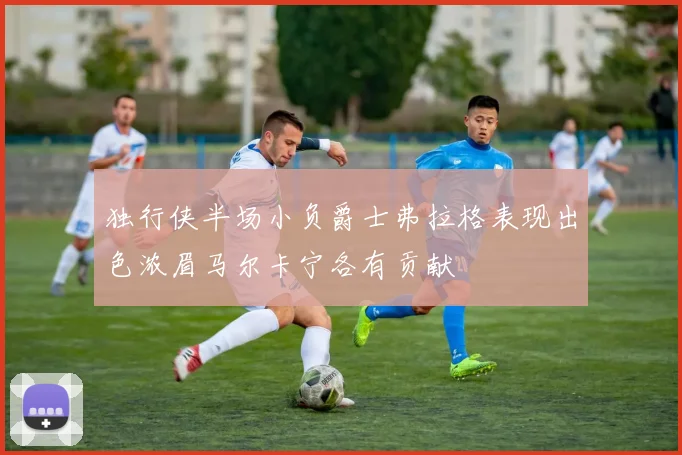 独行侠半场小负爵士弗拉格表现出色浓眉马尔卡宁各有贡献