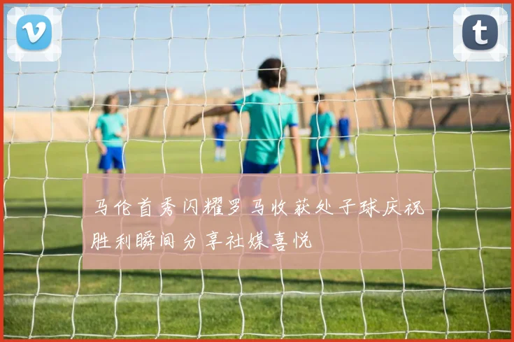 马伦首秀闪耀罗马收获处子球庆祝胜利瞬间分享社媒喜悦