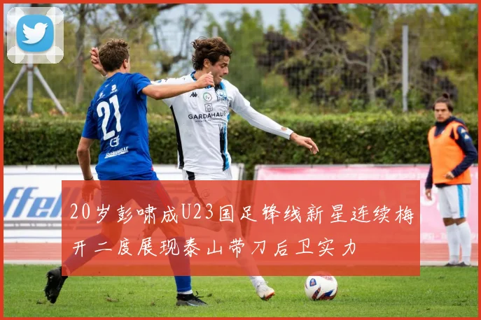 20岁彭啸成U23国足锋线新星连续梅开二度展现泰山带刀后卫实力