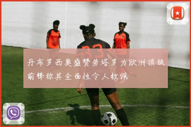 丹布罗西奥盛赞劳塔罗为欧洲顶级前锋称其全面性令人钦佩