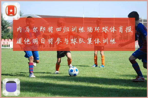 内马尔即将回归训练场环球体育报道他明日将参与球队集体训练