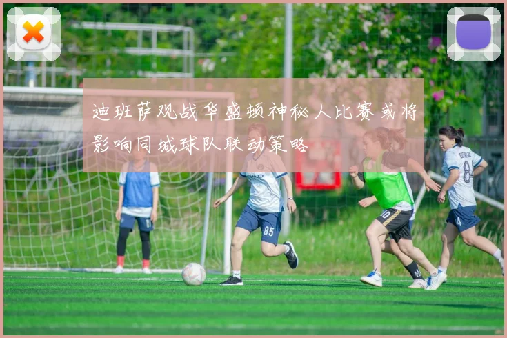 迪班萨观战华盛顿神秘人比赛或将影响同城球队联动策略