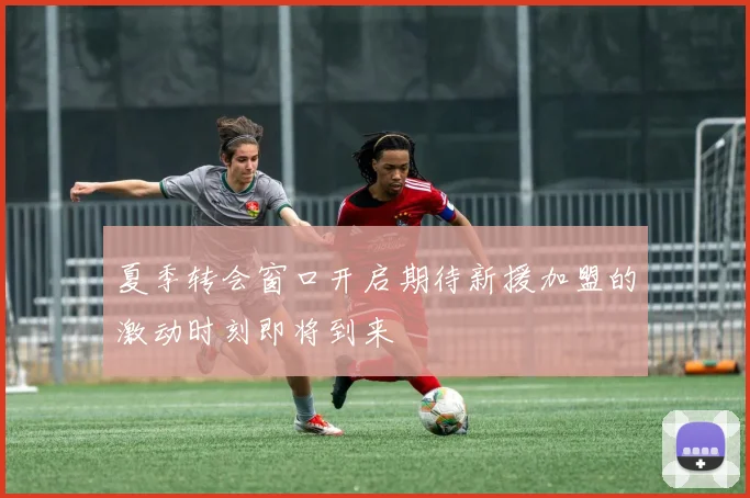 夏季转会窗口开启期待新援加盟的激动时刻即将到来