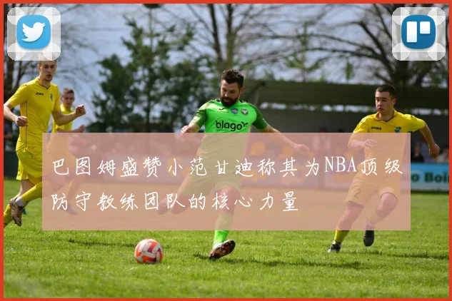 巴图姆盛赞小范甘迪称其为NBA顶级防守教练团队的核心力量