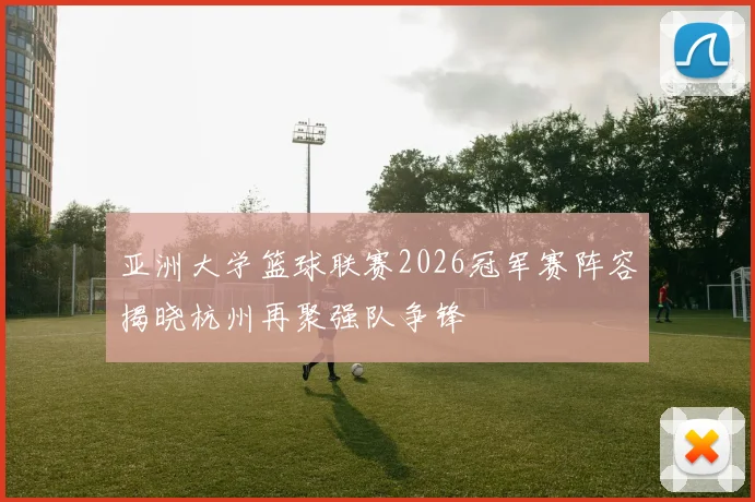 亚洲大学篮球联赛2026冠军赛阵容揭晓杭州再聚强队争锋