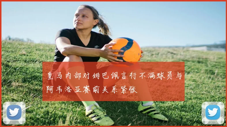 皇马内部对姆巴佩言行不满球员与阿韦洛亚赛前关系紧张
